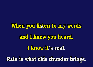 When you listen to my words
and I knew you heard.
I know it's real.

Rain is what this thunder brings.