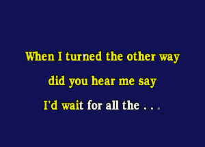 When I turned the other way

did you hear me say

I'd wait far all the . .