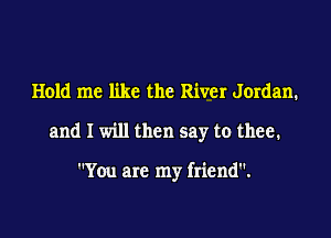 Hold me like the River Jordan.

and I will then say to thee.

You are my friend.