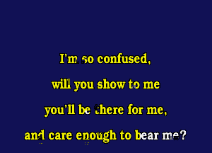 I'm so confused.
wil. you show to me

you'll be .here for me.

and care enough to bear ma?