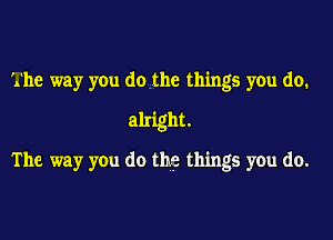 '.'he way you do the things you do.
alright.
The way you do thge things you do.