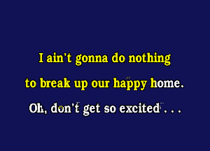 I ain't gonna do nothing

to break up our happy home.

011. dun't get so excited . . .