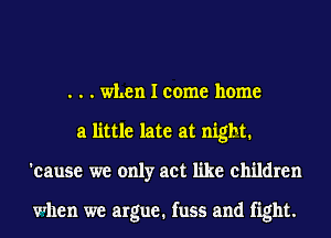 . . . when I come home
a little late at night.
'eause we only act like children

when we argue. fuss and fight.