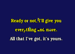 Ready or notIrll give you

everytli'ing and more.

All that I've got. it's yours.