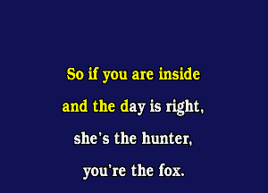 So if you are inside
and the day is right.

she's the hunter.

you're the fox.