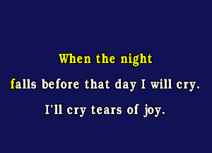 When the night

falls befom that day I will cry.

I'll cry tears of joy.