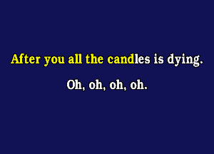 After you all the candles is dying.

Oh. oh. oh. oh.