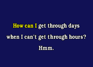 How can I get through days

when I can't get through hours?

Hmm.