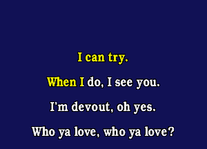 I can try.

When I do. Isee you.

I'm devout. oh yes.

Who ya love. who ya love?