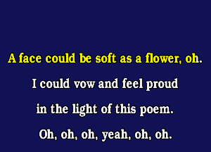 A face could be soft as a newer. oh.
I could vow and feel proud
in the light of this poem.
Oh. oh. oh. yeah. oh. oh.