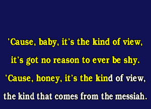 'Cause. baby. it's the kind of view.
it's got no reason to ever be shy.
'Cause. honey. it's the kind of view.

the kind that comes from the messiah.