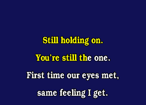 Still holding on.
You're still the one.

First time our eyes met.

same feeling I get.