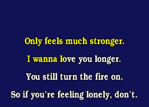 Only feels much stronger.
I wanna love you longer.
You still turn the fire on.

So if you're feeling lonely. don't.