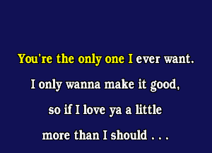 You're the only one I ever want.
I only wanna make it good.
so if I love ya a little

more than I should . . .
