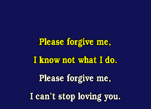 Please forgive me.

I know not what I do.

Please forgive me.

I can stop loving you.