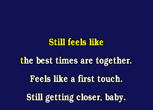 Still feels like

the best times are together.

Feels like a first touch.

Still getting closer, baby.