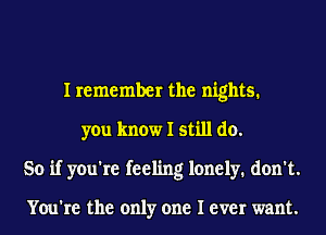 I remember the nights.
you know I still do.
So if you're feeling lonely. don't.

You're the only one I ever want.