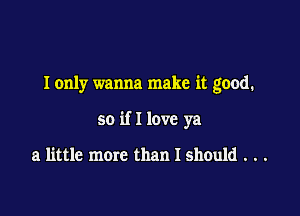 I only wanna make it good.

so if I love ya

a little more than I should . . .