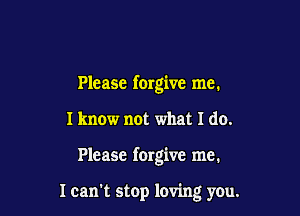 Please forgive me.

I know not what I do.

Please forgive me.

I can stop loving you.