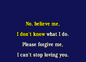 No. believe me.
I don't know what I do.

Please forgive me.

Ican't stop loving you.