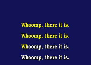 Whoomp. there it is.

Whoomp, there it is.

Whoomp. there it is.

Whoomp. there it is.