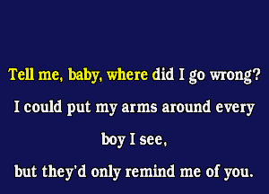 Tell me. baby. where did I go wrong?
I could put my arms around every
boy I see.

but they'd only remind me of you.