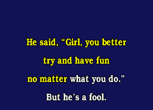 He said. Girl. you better

try and have fun
no matter what you do.

But he's a fool.