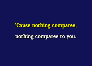 'Cause nothing compares.

nothing compares to you.