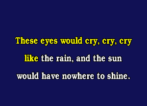 These eyes would cry. cry. cry
like the rain. and the sun

would have nowhere to shine.
