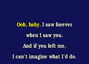 0011. baby. I saw ferever
when I saw you.

And if you left me.

I can't imagine what I'd do.