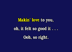 Makin love to you.

oh. it felt so good it . . .

Ooh. so right.