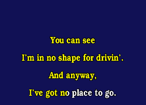 You can see
I'm in no shape for drivin'.

And anyway.

I've got no place to go.