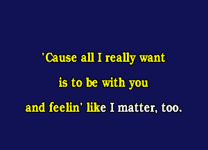 'Cause all I really want

is to be with you

and feelin' like I matter. too.