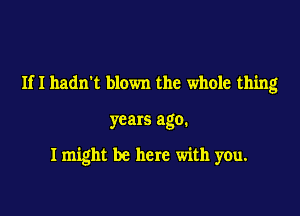 Ifl hadn't blown the whole thing

years ago.

I might be here with you.