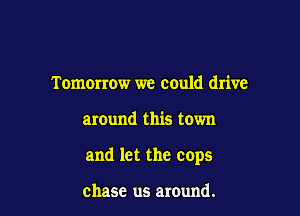 Tomorrow we could drive

around this town

and let the cops

chase us around.