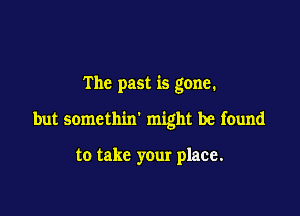 The past is gone.

but somethin' might be found

to take your place.