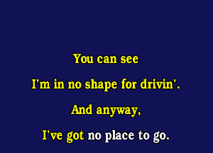 You can see
I'm in no shape for drivin'.

And anyway.

I've got no place to go.