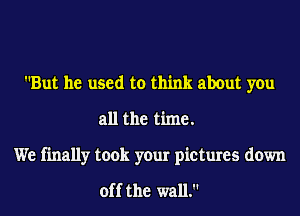 But he used to think about you
all the time.

We finally took your pictures down

off the wall.