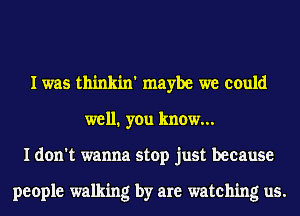 I was thinkin' maybe we could
well1 you know...
I don't wanna stop just because

people walking by are watching us.