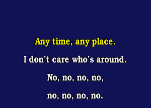 Any time. any place.

I don't care who's around.
No.no.no.no.

no. no. no. no.