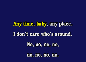 Any time. baby. any place.

I don't care who's around.
No.no.no.no.

no. no. no. no.