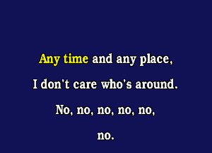 Any time and any place.

I don't care who's around.
No.no.no.no.no.

no.