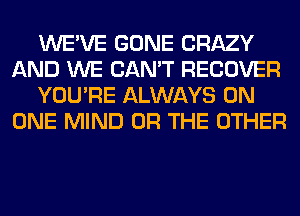 WE'VE GONE CRAZY
AND WE CAN'T RECOVER
YOU'RE ALWAYS ON
ONE MIND OR THE OTHER