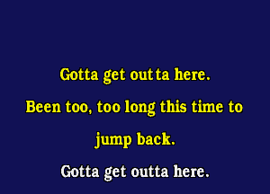 Gotta get outta here.

Been too. too long this time to

jump back.

Gotta get outta here.