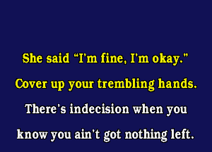 She said I'm fine. I'm okay.
Cover up your trembling hands.
There's indecision when you

know you ain't got nothing left.