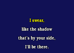 I swear.

like the shadow

that's by your side.

I'll be there.