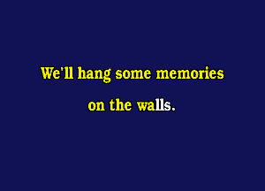 We'll hang some memories

on the walls.
