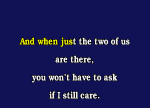 And when just the two of us

are there.
you won't have to ask

if I still care.