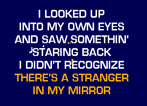 I LOOKED UP
INTO MY OWN EYES
AND SAW..SOMETHIN'
JSTARING BACK
I DIDN'T RECOGNIZE
THERE'S A STRANGER
IN MY MIRROR