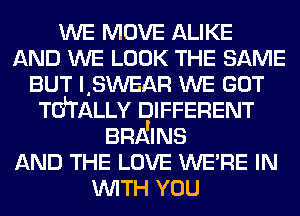 WE MOVE ALIKE
AND WE LOOK THE SAME
BUT LSWEAR WE GOT
TdTALLv DIFFERENT
BRA'INS
AND THE LOVE WE'RE IN
WITH YOU